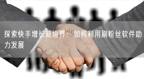 探索快手增长新境界：如何利用刷粉丝软件助力发展