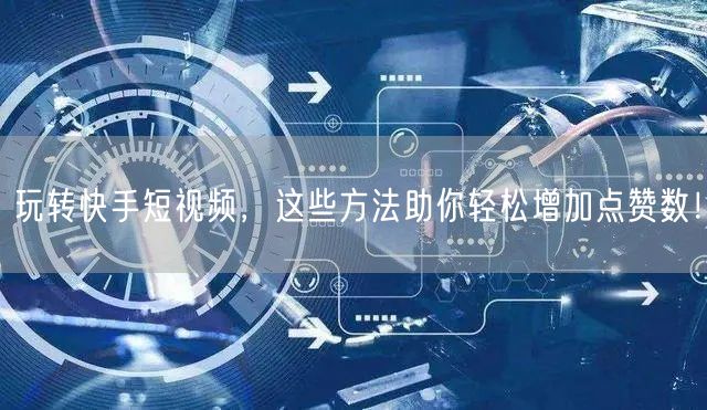 玩转快手短视频，这些方法助你轻松增加点赞数！