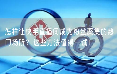 怎样让快手直播间成为粉丝聚集的热门场所？这些方法值得一试！