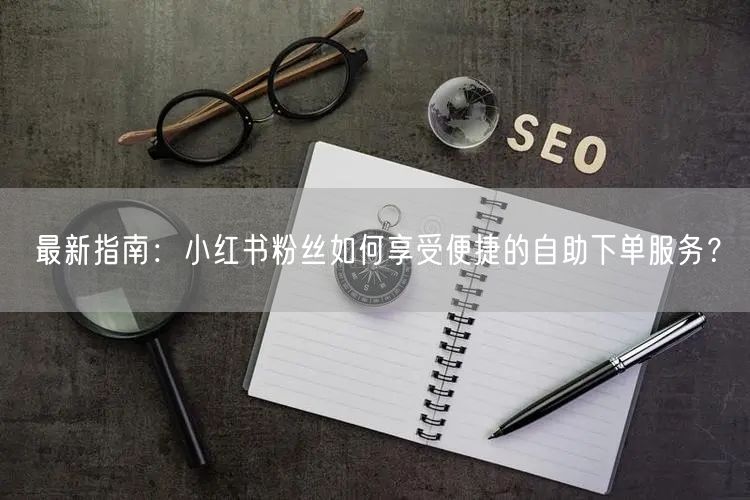 最新指南：小红书粉丝如何享受便捷的自助下单服务？