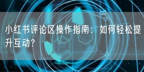 小红书评论区操作指南：如何轻松提升互动？