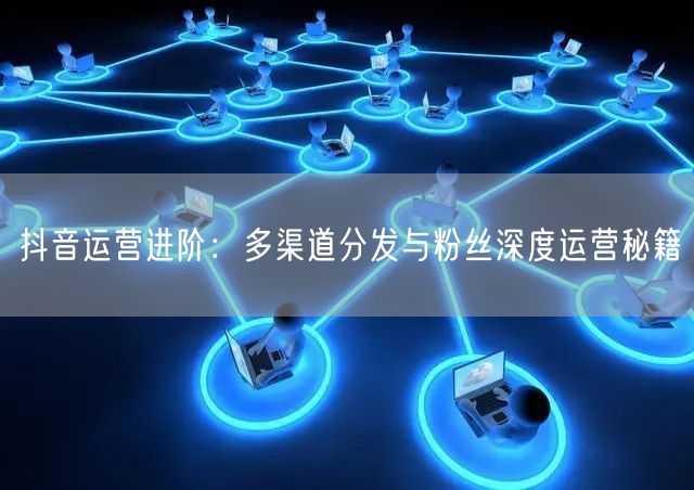 抖音运营进阶：多渠道分发与粉丝深度运营秘籍