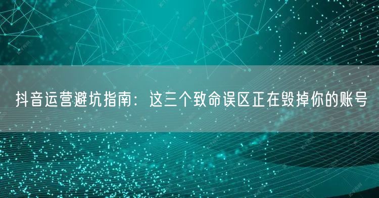 抖音运营避坑指南：这三个致命误区正在毁掉你的账号