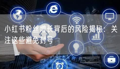 小红书粉丝增长背后的风险揭秘：关注这些避免封号