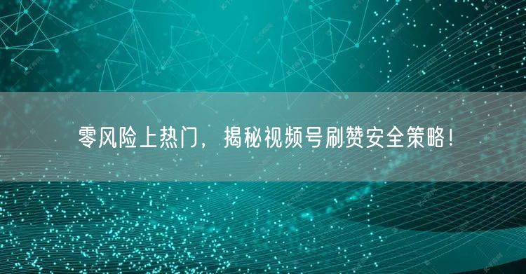零风险上热门，揭秘视频号刷赞安全策略！