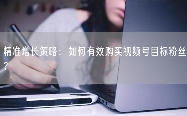 精准增长策略：如何有效购买视频号目标粉丝？