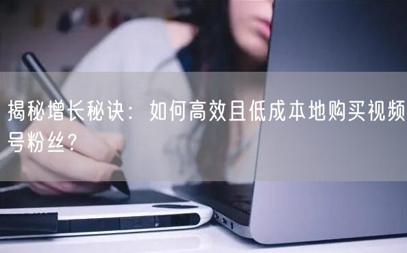 揭秘增长秘诀：如何高效且低成本地购买视频号粉丝？