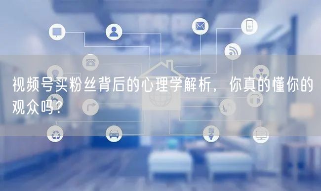视频号买粉丝背后的心理学解析，你真的懂你的观众吗？