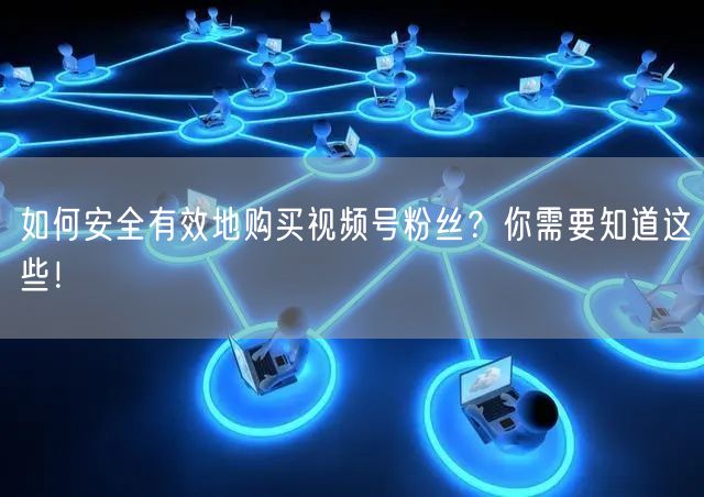 如何安全有效地购买视频号粉丝？你需要知道这些！