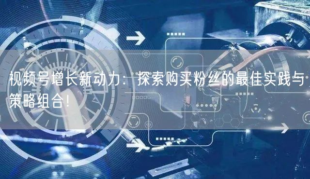 视频号增长新动力：探索购买粉丝的最佳实践与策略组合！
