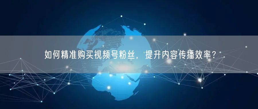 如何精准购买视频号粉丝，提升内容传播效率？