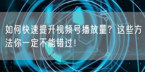 如何快速提升视频号播放量？这些方法你一定不能错过！