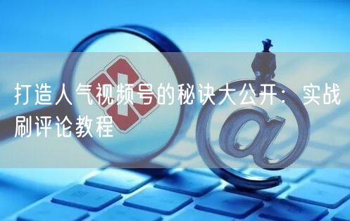 打造人气视频号的秘诀大公开：实战刷评论教程
