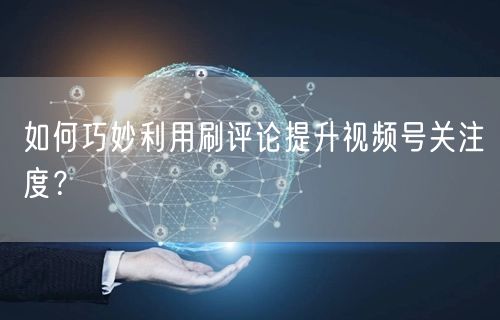 如何巧妙利用刷评论提升视频号关注度？