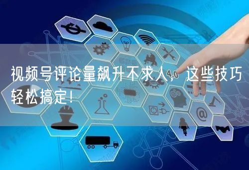 视频号评论量飙升不求人，这些技巧轻松搞定！