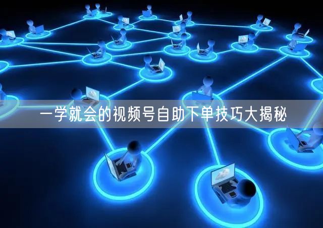 一学就会的视频号自助下单技巧大揭秘