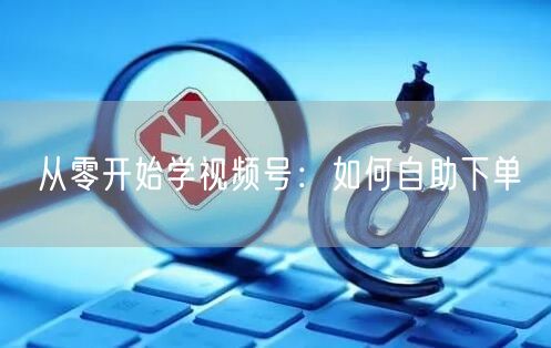 从零开始学视频号：如何自助下单