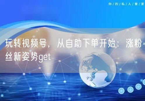 玩转视频号，从自助下单开始：涨粉丝新姿势get√