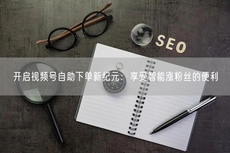 开启视频号自助下单新纪元：享受智能涨粉丝的便利