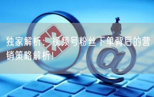 独家解析：视频号粉丝下单背后的营销策略解析！