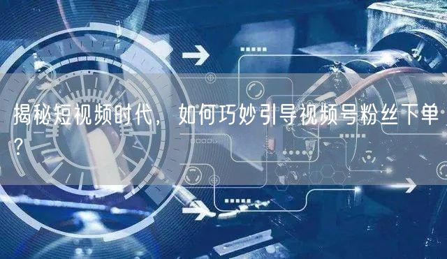 揭秘短视频时代，如何巧妙引导视频号粉丝下单？