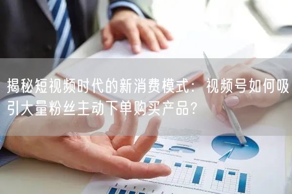 揭秘短视频时代的新消费模式：视频号如何吸引大量粉丝主动下单购买产品？