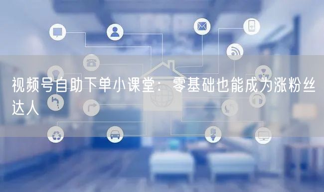 视频号自助下单小课堂：零基础也能成为涨粉丝达人