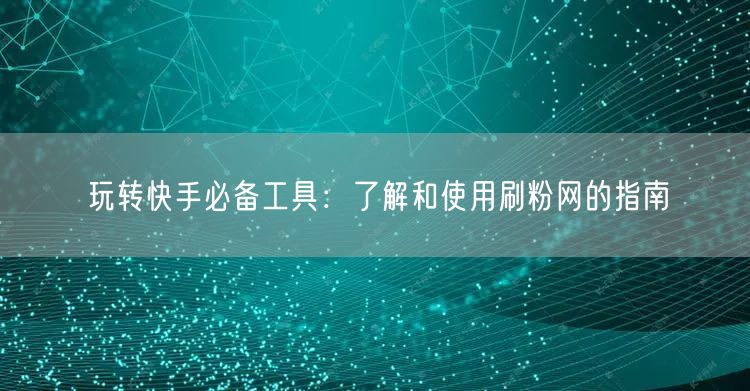 玩转快手必备工具：了解和使用刷粉网的指南