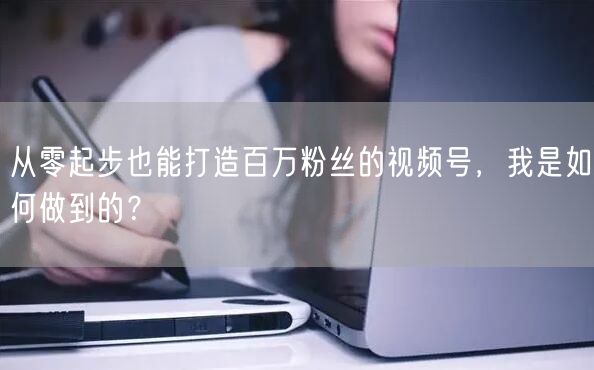 从零起步也能打造百万粉丝的视频号，我是如何做到的？