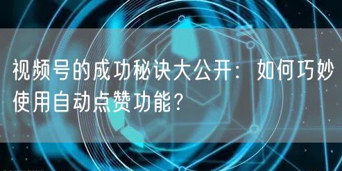 视频号的成功秘诀大公开：如何巧妙使用自动点赞功能？