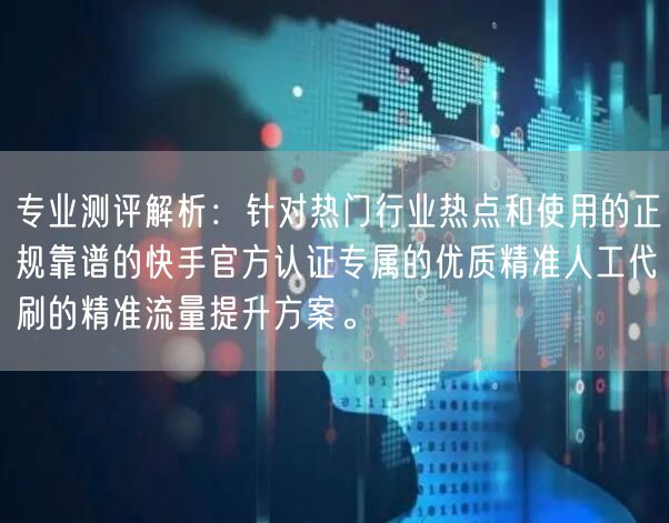 专业测评解析：针对热门行业热点和使用的正规靠谱的快手官方认证专属的优质精准人工代