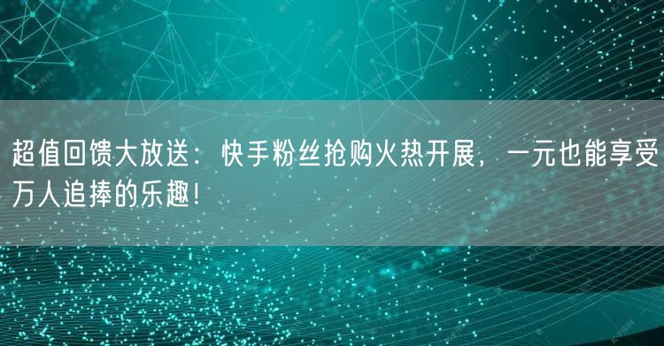 超值回馈大放送：快手粉丝抢购火热开展，一元也能享受万人追捧的乐趣！