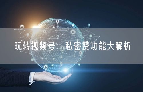 玩转视频号：私密赞功能大解析