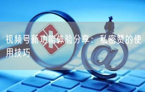 视频号新功能体验分享：私密赞的使用技巧