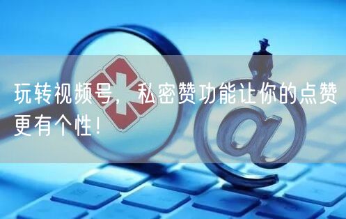 玩转视频号，私密赞功能让你的点赞更有个性！
