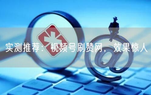 实测推荐：视频号刷赞网，效果惊人