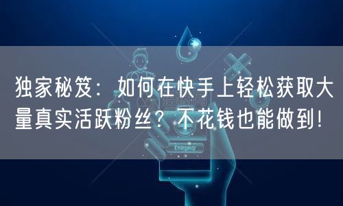 独家秘笈：如何在快手上轻松获取大量真实活跃粉丝？不花钱也能做到！